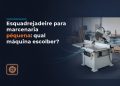 esquadrejadeira para marcenaria pequena qual maquina escolher