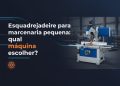 esquadrejadeira para marcenaria pequena qual maquina escolher